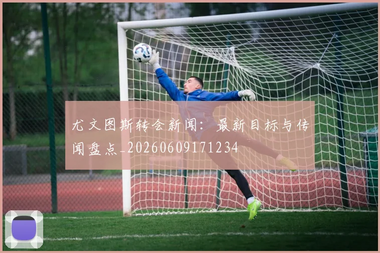 尤文图斯转会新闻:最新目标与传闻盘点_20260609171234