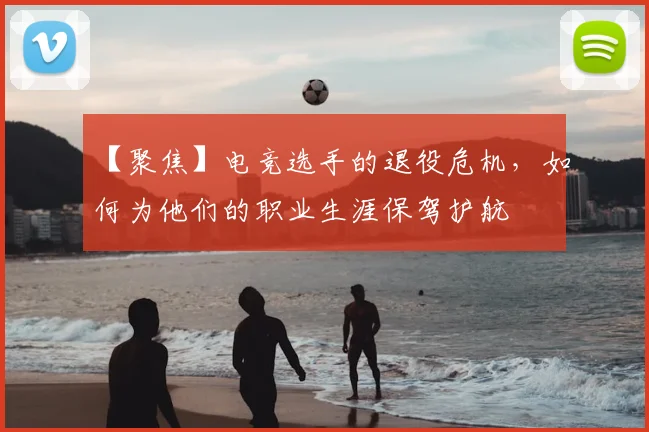 【聚焦】电竞选手的退役危机,如何为他们的职业生涯保驾护航