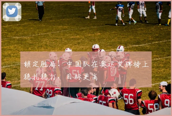 锁定胜局！中国队在奥运奖牌榜上稳扎稳打，目标更高