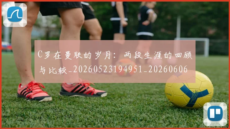 C罗在曼联的岁月:两段生涯的回顾与比较_20260523194951_20260606165345
